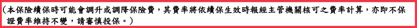 本保險續保時可能會調升或調降保險費，其費率將依續保生效時報經主管機關核可隻費率計算，亦即不保證費率維持不變，請審慎投保。